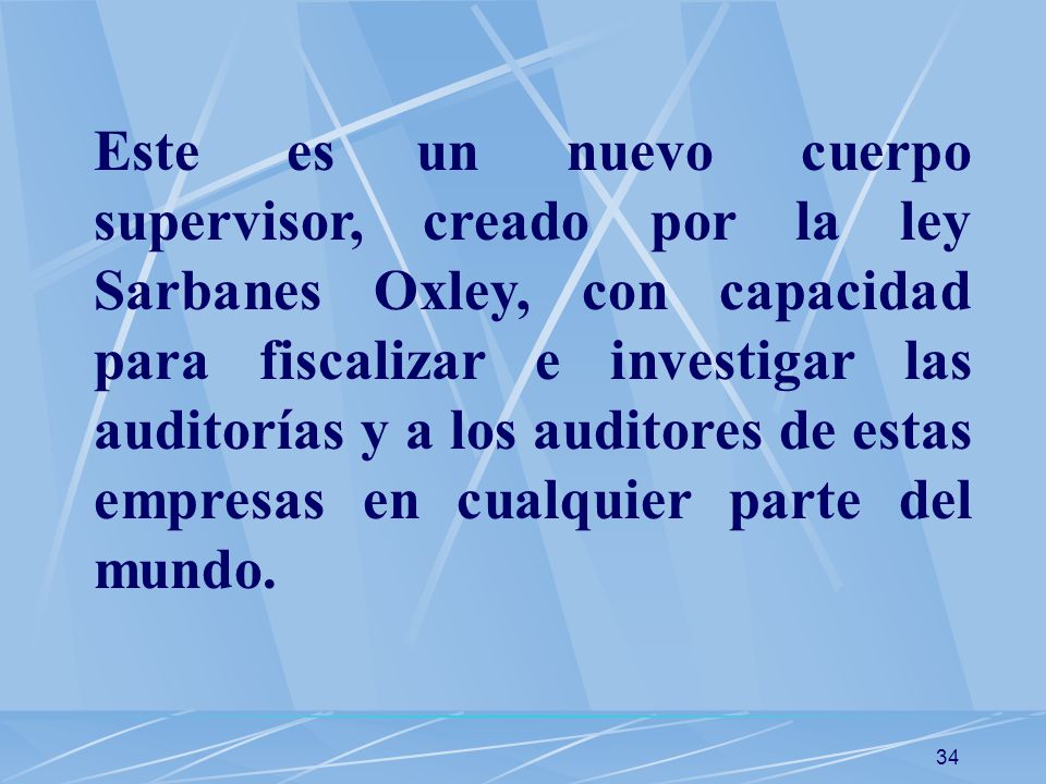 Este es un nuevo cuerpo supervisor, creado por la ley Sarbanes Oxley, con capacidad para fiscalizar e investigar las auditorías y a los auditores de estas empresas en cualquier parte del mundo.