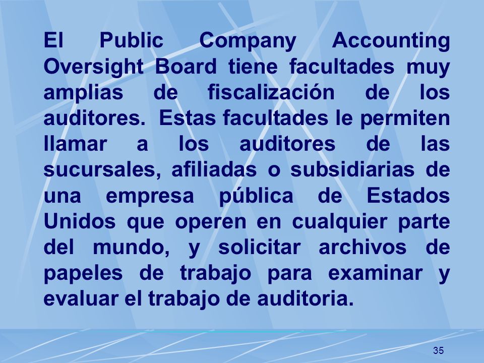 El Public Company Accounting Oversight Board tiene facultades muy amplias de fiscalización de los auditores. Estas facultades le permiten llamar a los auditores de las sucursales, afiliadas o subsidiarias de una empresa pública de Estados Unidos que operen en cualquier parte del mundo, y solicitar archivos de papeles de trabajo para examinar y evaluar el trabajo de auditoria.