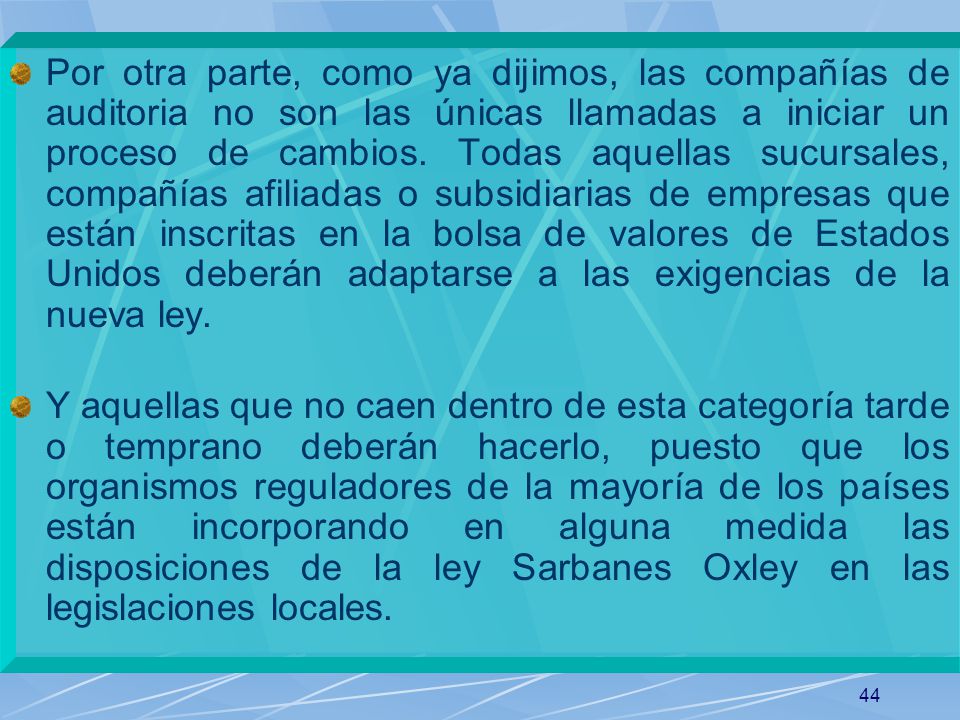 Por otra parte, como ya dijimos, las compañías de auditoria no son las únicas llamadas a iniciar un proceso de cambios. Todas aquellas sucursales, compañías afiliadas o subsidiarias de empresas que están inscritas en la bolsa de valores de Estados Unidos deberán adaptarse a las exigencias de la nueva ley.