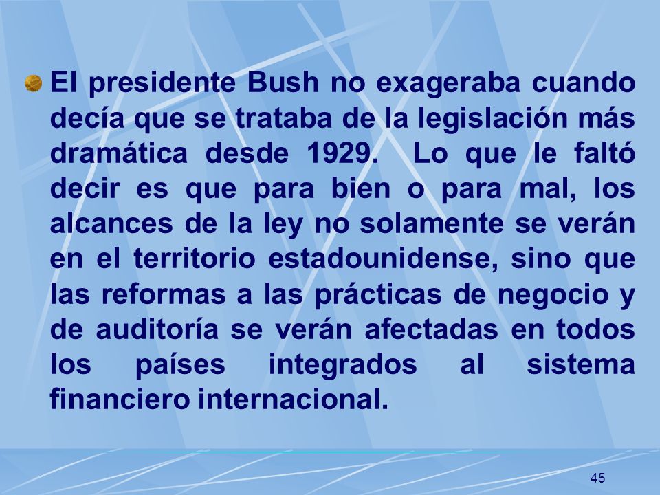 El presidente Bush no exageraba cuando decía que se trataba de la legislación más dramática desde Lo que le faltó decir es que para bien o para mal, los alcances de la ley no solamente se verán en el territorio estadounidense, sino que las reformas a las prácticas de negocio y de auditoría se verán afectadas en todos los países integrados al sistema financiero internacional.