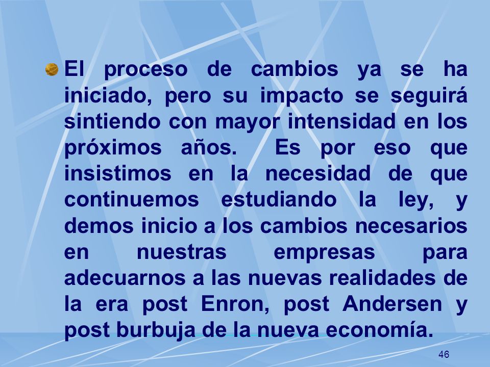El proceso de cambios ya se ha iniciado, pero su impacto se seguirá sintiendo con mayor intensidad en los próximos años. Es por eso que insistimos en la necesidad de que continuemos estudiando la ley, y demos inicio a los cambios necesarios en nuestras empresas para adecuarnos a las nuevas realidades de la era post Enron, post Andersen y post burbuja de la nueva economía.