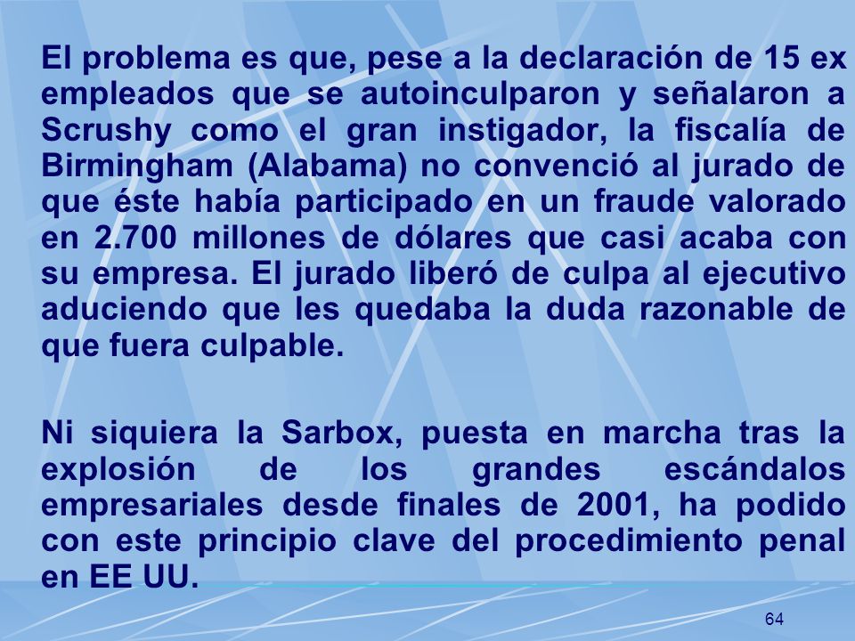 El problema es que, pese a la declaración de 15 ex empleados que se autoinculparon y señalaron a Scrushy como el gran instigador, la fiscalía de Birmingham (Alabama) no convenció al jurado de que éste había participado en un fraude valorado en millones de dólares que casi acaba con su empresa. El jurado liberó de culpa al ejecutivo aduciendo que les quedaba la duda razonable de que fuera culpable.