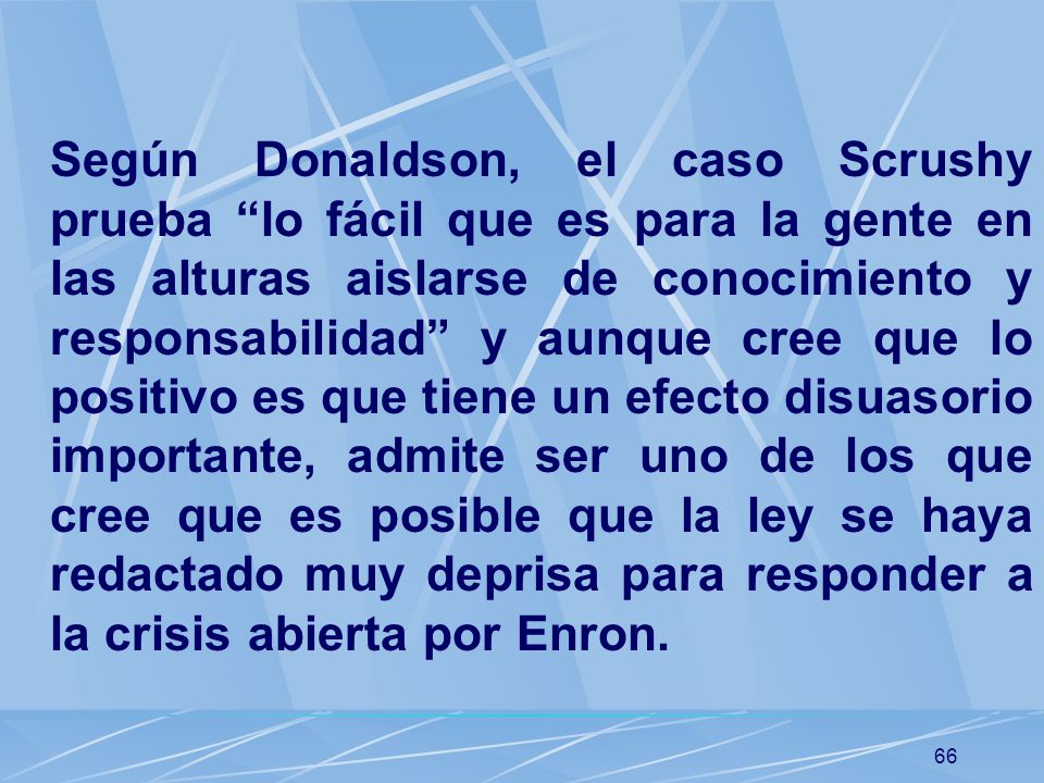 Según Donaldson, el caso Scrushy prueba lo fácil que es para la gente en las alturas aislarse de conocimiento y responsabilidad y aunque cree que lo positivo es que tiene un efecto disuasorio importante, admite ser uno de los que cree que es posible que la ley se haya redactado muy deprisa para responder a la crisis abierta por Enron.