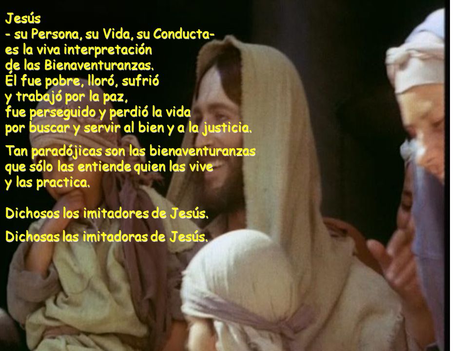 Jesús - su Persona, su Vida, su Conducta- es la viva interpretación de las Bienaventuranzas. Él fue pobre, lloró, sufrió y trabajó por la paz, fue perseguido y perdió la vida por buscar y servir al bien y a la justicia.