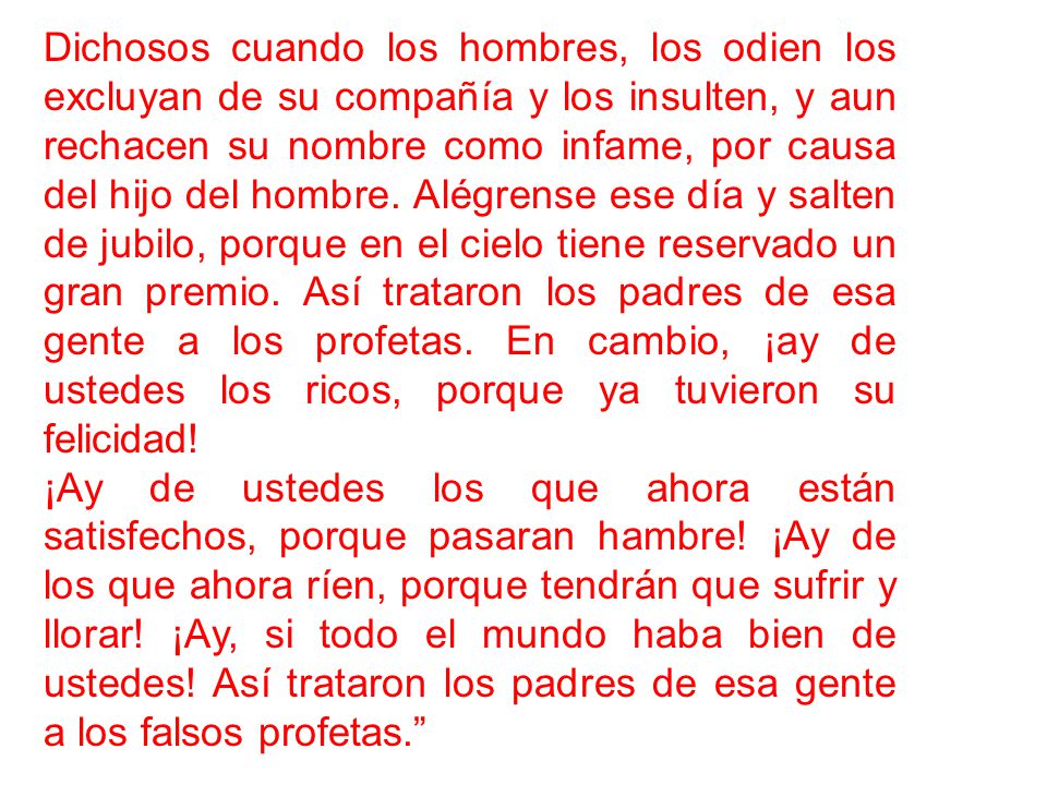 Dichosos cuando los hombres, los odien los excluyan de su compañía y los insulten, y aun rechacen su nombre como infame, por causa del hijo del hombre. Alégrense ese día y salten de jubilo, porque en el cielo tiene reservado un gran premio. Así trataron los padres de esa gente a los profetas. En cambio, ¡ay de ustedes los ricos, porque ya tuvieron su felicidad!
