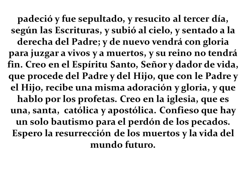 padeció y fue sepultado, y resucito al tercer día, según las Escrituras, y subió al cielo, y sentado a la derecha del Padre; y de nuevo vendrá con gloria para juzgar a vivos y a muertos, y su reino no tendrá fin.
