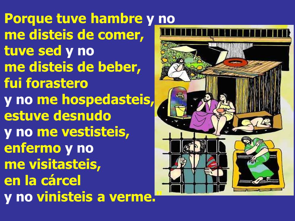 Porque tuve hambre y no me disteis de comer, tuve sed y no me disteis de beber, fui forastero y no me hospedasteis, estuve desnudo y no me vestisteis, enfermo y no me visitasteis, en la cárcel y no vinisteis a verme.