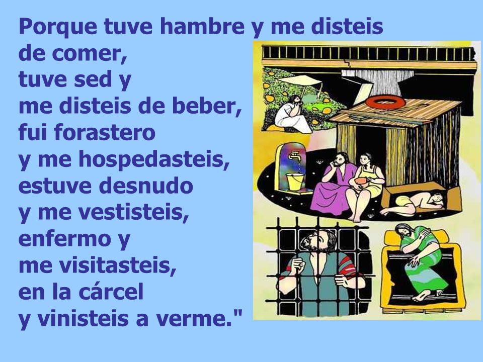 Porque tuve hambre y me disteis de comer, tuve sed y me disteis de beber, fui forastero y me hospedasteis, estuve desnudo y me vestisteis, enfermo y me visitasteis, en la cárcel y vinisteis a verme.
