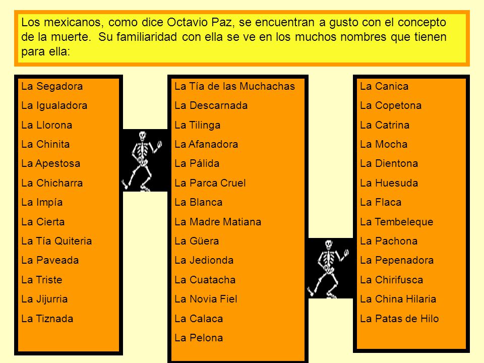 Los mexicanos, como dice Octavio Paz, se encuentran a gusto con el concepto de la muerte. Su familiaridad con ella se ve en los muchos nombres que tienen para ella: