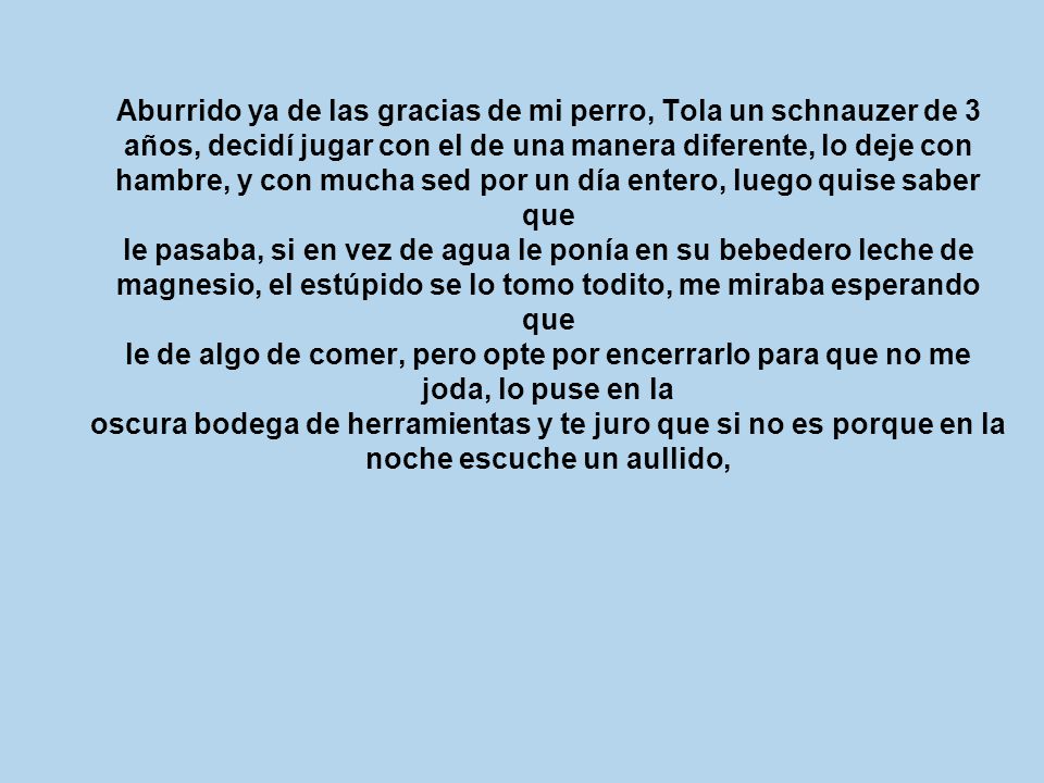 Aburrido ya de las gracias de mi perro, Tola un schnauzer de 3 años, decidí jugar con el de una manera diferente, lo deje con hambre, y con mucha sed por un día entero, luego quise saber que le pasaba, si en vez de agua le ponía en su bebedero leche de magnesio, el estúpido se lo tomo todito, me miraba esperando que le de algo de comer, pero opte por encerrarlo para que no me joda, lo puse en la oscura bodega de herramientas y te juro que si no es porque en la noche escuche un aullido,
