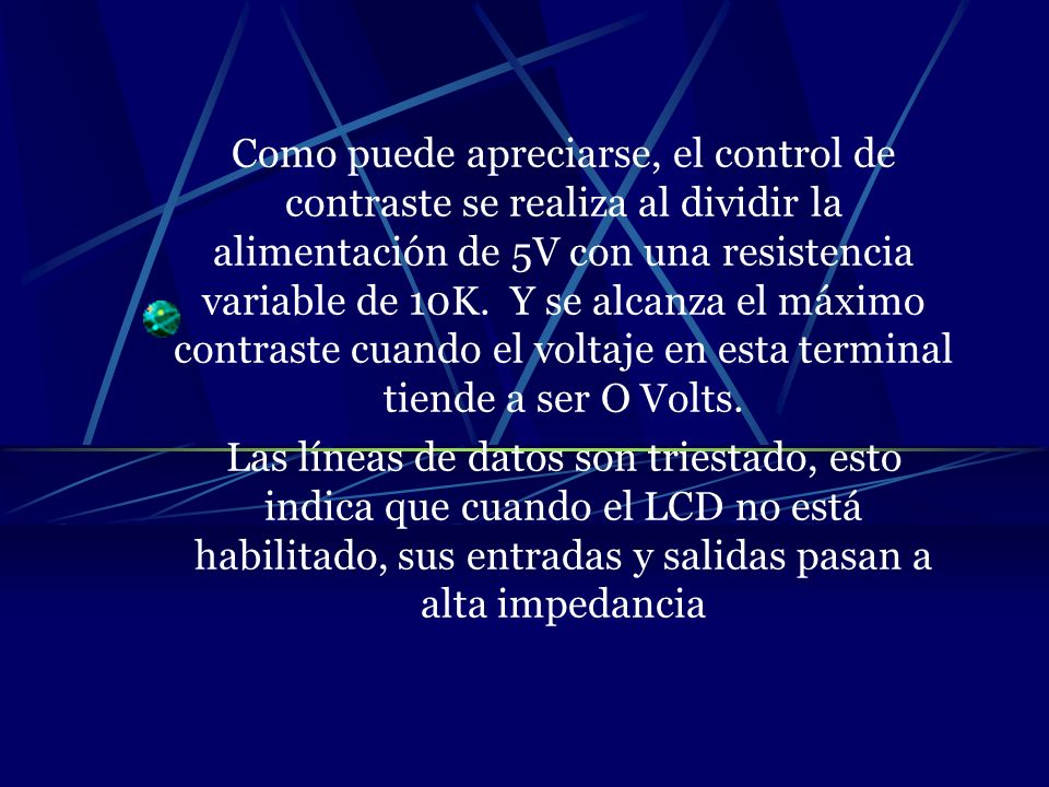 Como puede apreciarse, el control de contraste se realiza al dividir la alimentación de 5V con una resistencia variable de 10K. Y se alcanza el máximo contraste cuando el voltaje en esta terminal tiende a ser O Volts.