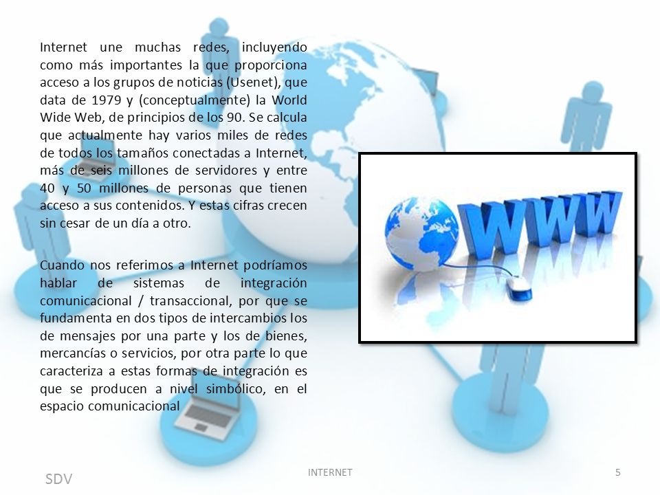 Internet une muchas redes, incluyendo como más importantes la que proporciona acceso a los grupos de noticias (Usenet), que data de 1979 y (conceptualmente) la World Wide Web, de principios de los 90. Se calcula que actualmente hay varios miles de redes de todos los tamaños conectadas a Internet, más de seis millones de servidores y entre 40 y 50 millones de personas que tienen acceso a sus contenidos. Y estas cifras crecen sin cesar de un día a otro.