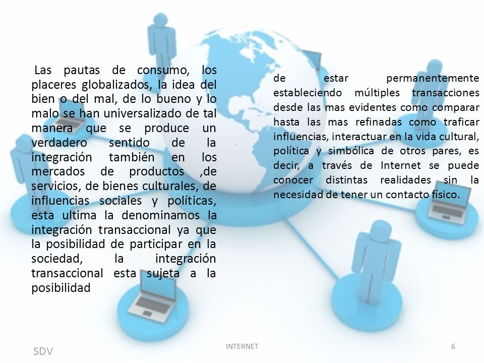 Las pautas de consumo, los placeres globalizados, la idea del bien o del mal, de lo bueno y lo malo se han universalizado de tal manera que se produce un verdadero sentido de la integración también en los mercados de productos ,de servicios, de bienes culturales, de influencias sociales y políticas, esta ultima la denominamos la integración transaccional ya que la posibilidad de participar en la sociedad, la integración transaccional esta sujeta a la posibilidad