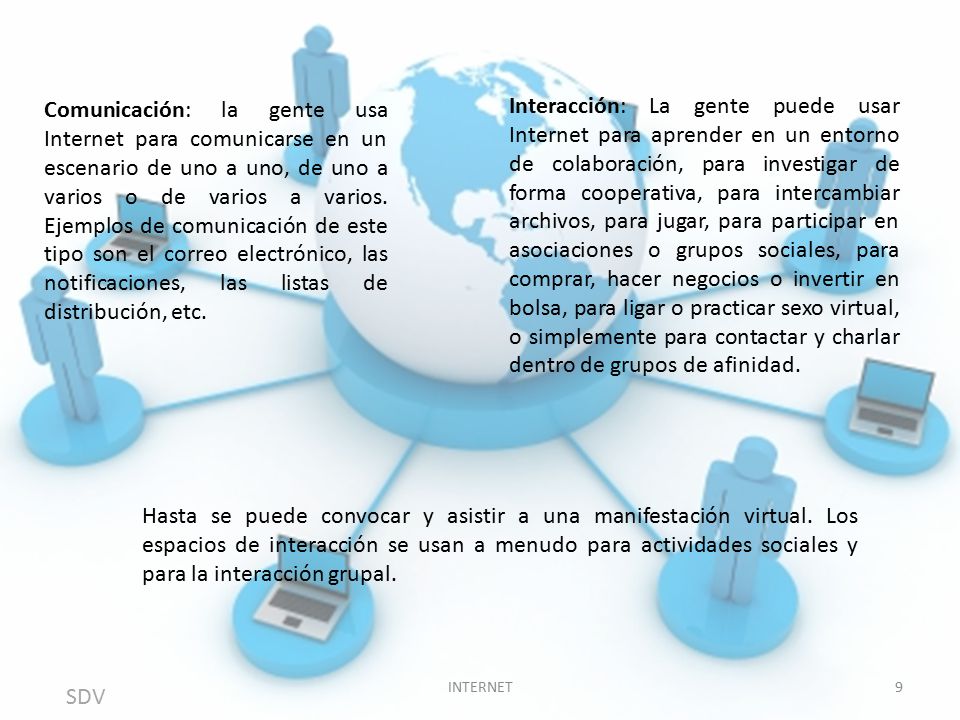 Interacción: La gente puede usar Internet para aprender en un entorno de colaboración, para investigar de forma cooperativa, para intercambiar archivos, para jugar, para participar en asociaciones o grupos sociales, para comprar, hacer negocios o invertir en bolsa, para ligar o practicar sexo virtual, o simplemente para contactar y charlar dentro de grupos de afinidad.