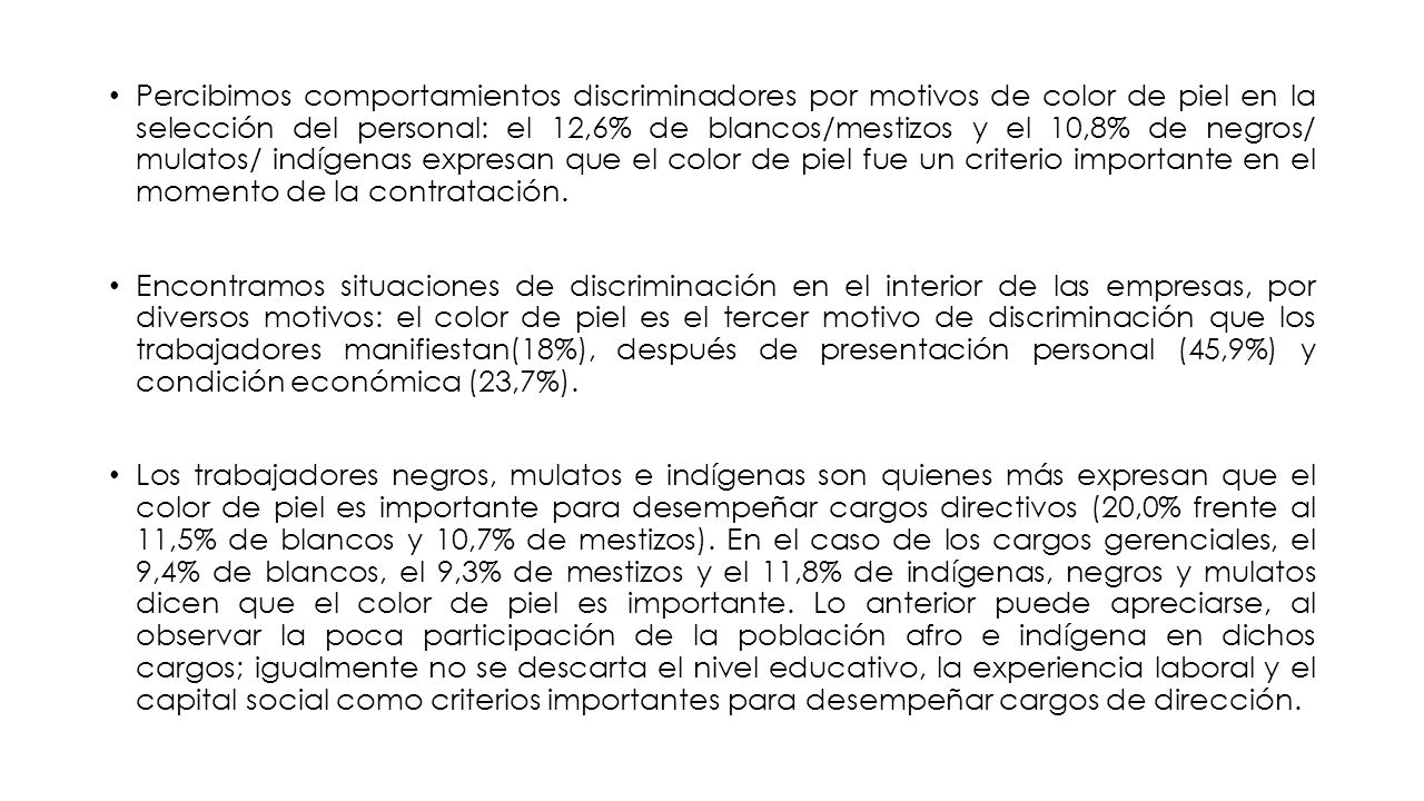 Percibimos comportamientos discriminadores por motivos de color de piel en la selección del personal: el 12,6% de blancos/mestizos y el 10,8% de negros/ mulatos/ indígenas expresan que el color de piel fue un criterio importante en el momento de la contratación.