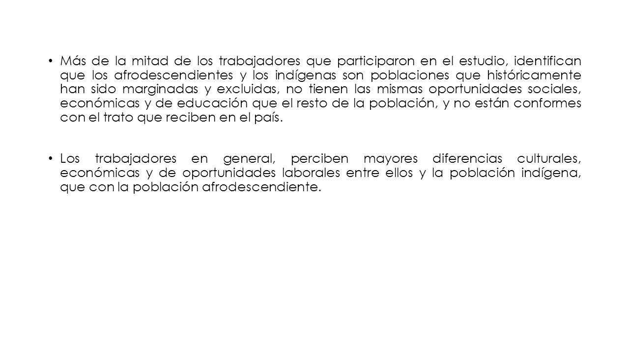 Más de la mitad de los trabajadores que participaron en el estudio, identifican que los afrodescendientes y los indígenas son poblaciones que históricamente han sido marginadas y excluidas, no tienen las mismas oportunidades sociales, económicas y de educación que el resto de la población, y no están conformes con el trato que reciben en el país.
