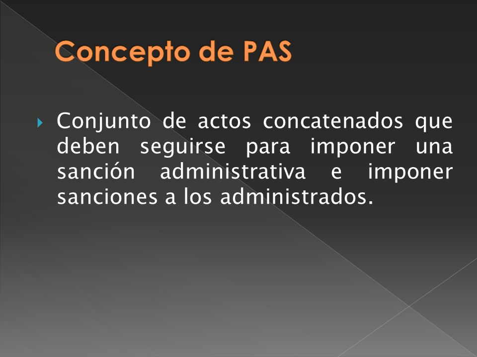 Concepto de PAS Conjunto de actos concatenados que deben seguirse para imponer una sanción administrativa e imponer sanciones a los administrados.