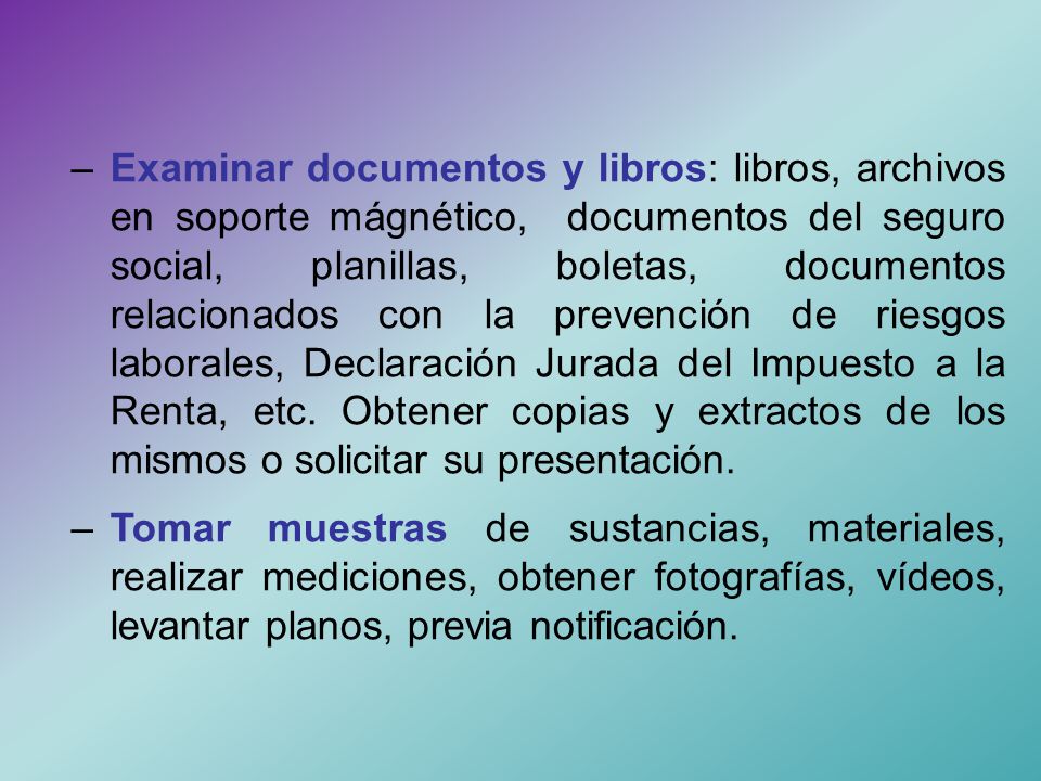 – Examinar documentos y libros: libros, archivos en soporte mágnético, documentos del seguro social, planillas, boletas, documentos relacionados con la prevención de riesgos laborales, Declaración Jurada del Impuesto a la Renta, etc. Obtener copias y extractos de los mismos o solicitar su presentación.