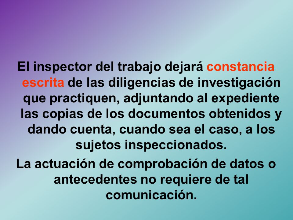 El inspector del trabajo dejará constancia escrita de las diligencias de investigación que practiquen, adjuntando al expediente las copias de los documentos obtenidos y dando cuenta, cuando sea el caso, a los sujetos inspeccionados.