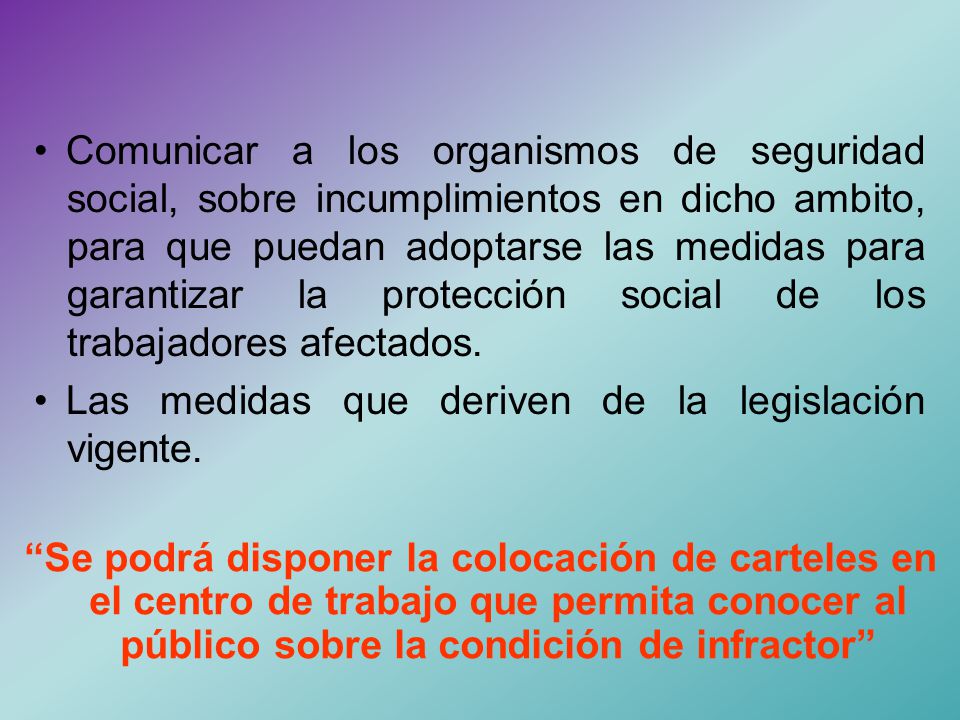 • Comunicar a los organismos de seguridad social, sobre incumplimientos en dicho ambito, para que puedan adoptarse las medidas para garantizar la protección social de los trabajadores afectados.