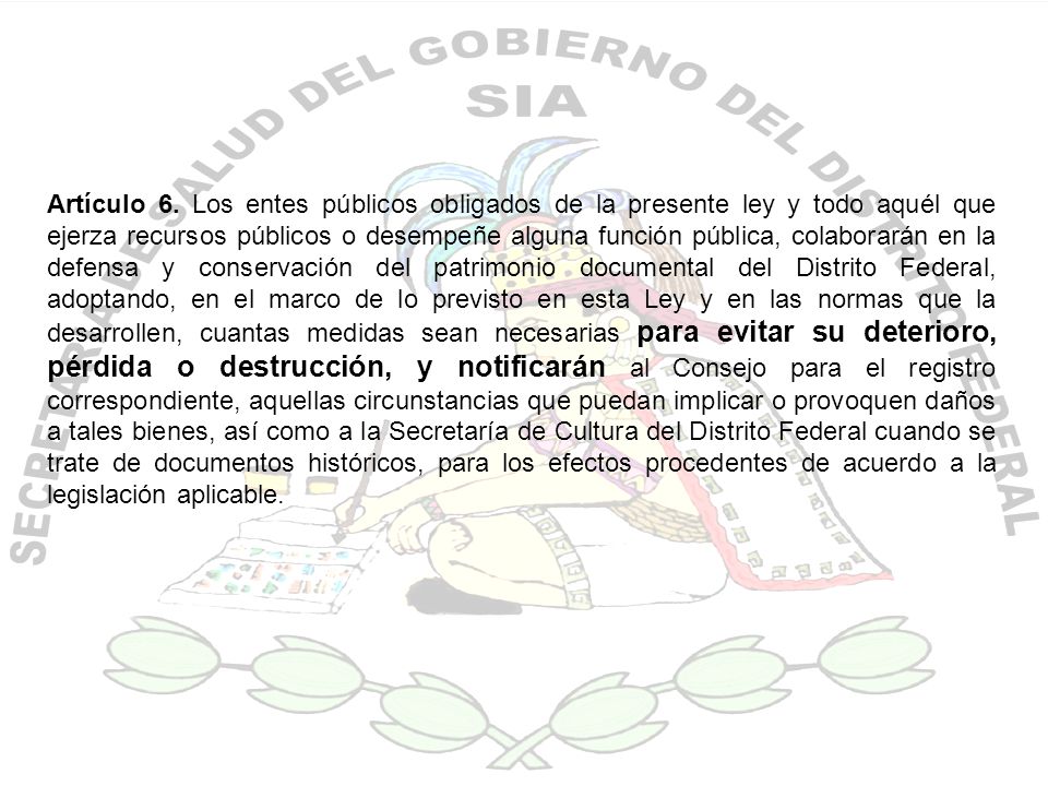 Artículo 6. Los entes públicos obligados de la presente ley y todo aquél que ejerza recursos públicos o desempeñe alguna función pública, colaborarán en la defensa y conservación del patrimonio documental del Distrito Federal, adoptando, en el marco de lo previsto en esta Ley y en las normas que la desarrollen, cuantas medidas sean necesarias para evitar su deterioro, pérdida o destrucción, y notificarán al Consejo para el registro correspondiente, aquellas circunstancias que puedan implicar o provoquen daños a tales bienes, así como a la Secretaría de Cultura del Distrito Federal cuando se trate de documentos históricos, para los efectos procedentes de acuerdo a la legislación aplicable.