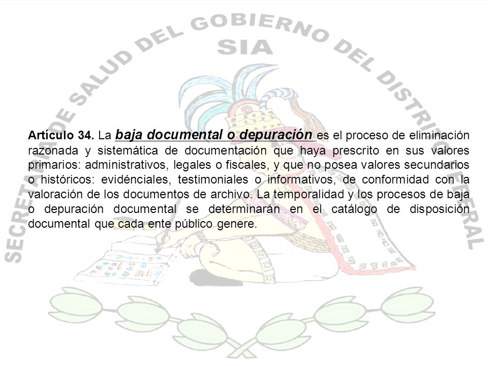 Artículo 34. La baja documental o depuración es el proceso de eliminación razonada y sistemática de documentación que haya prescrito en sus valores primarios: administrativos, legales o fiscales, y que no posea valores secundarios o históricos: evidénciales, testimoniales o informativos, de conformidad con la valoración de los documentos de archivo. La temporalidad y los procesos de baja o depuración documental se determinarán en el catálogo de disposición documental que cada ente público genere.