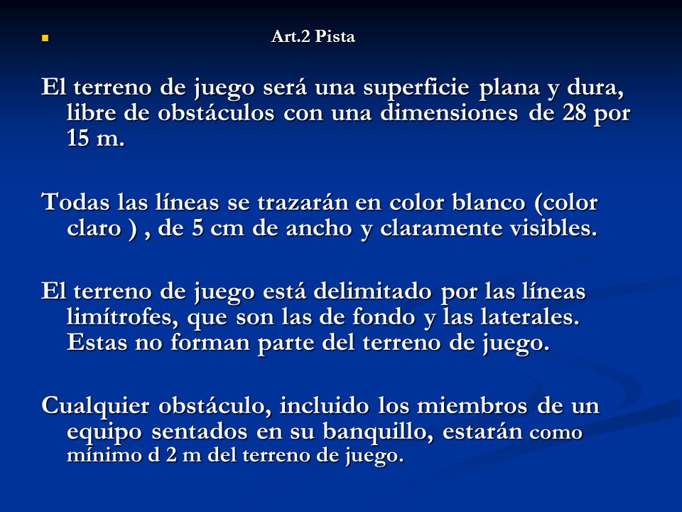Art.2 Pista El terreno de juego será una superficie plana y dura, libre de obstáculos con una dimensiones de 28 por 15 m.