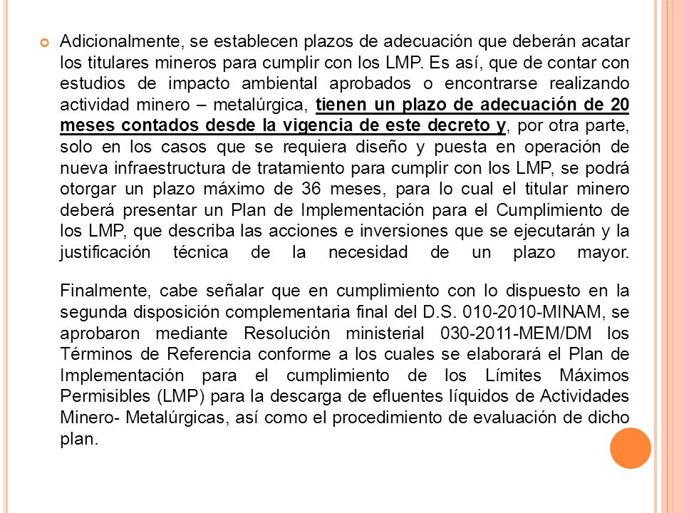 Adicionalmente, se establecen plazos de adecuación que deberán acatar los titulares mineros para cumplir con los LMP. Es así, que de contar con estudios de impacto ambiental aprobados o encontrarse realizando actividad minero – metalúrgica, tienen un plazo de adecuación de 20 meses contados desde la vigencia de este decreto y, por otra parte, solo en los casos que se requiera diseño y puesta en operación de nueva infraestructura de tratamiento para cumplir con los LMP, se podrá otorgar un plazo máximo de 36 meses, para lo cual el titular minero deberá presentar un Plan de Implementación para el Cumplimiento de los LMP, que describa las acciones e inversiones que se ejecutarán y la justificación técnica de la necesidad de un plazo mayor.