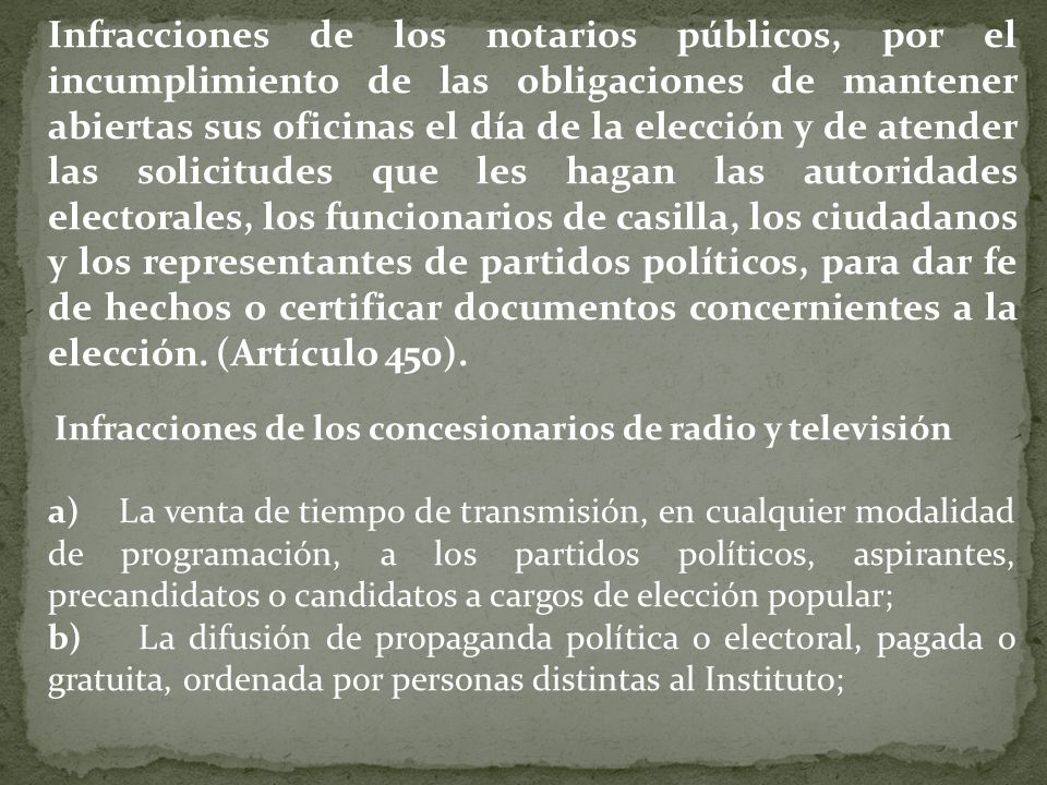 Infracciones de los notarios públicos, por el incumplimiento de las obligaciones de mantener abiertas sus oficinas el día de la elección y de atender las solicitudes que les hagan las autoridades electorales, los funcionarios de casilla, los ciudadanos y los representantes de partidos políticos, para dar fe de hechos o certificar documentos concernientes a la elección. (Artículo 450).