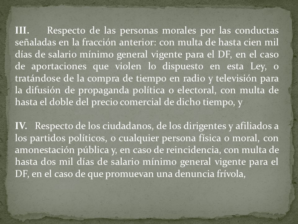 III. Respecto de las personas morales por las conductas señaladas en la fracción anterior: con multa de hasta cien mil días de salario mínimo general vigente para el DF, en el caso de aportaciones que violen lo dispuesto en esta Ley, o tratándose de la compra de tiempo en radio y televisión para la difusión de propaganda política o electoral, con multa de hasta el doble del precio comercial de dicho tiempo, y