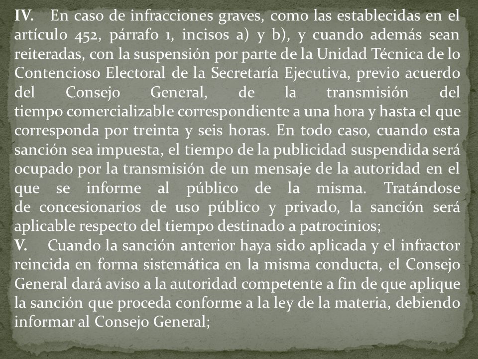 IV. En caso de infracciones graves, como las establecidas en el artículo 452, párrafo 1, incisos a) y b), y cuando además sean reiteradas, con la suspensión por parte de la Unidad Técnica de lo Contencioso Electoral de la Secretaría Ejecutiva, previo acuerdo del Consejo General, de la transmisión del tiempo comercializable correspondiente a una hora y hasta el que corresponda por treinta y seis horas. En todo caso, cuando esta sanción sea impuesta, el tiempo de la publicidad suspendida será ocupado por la transmisión de un mensaje de la autoridad en el que se informe al público de la misma. Tratándose de concesionarios de uso público y privado, la sanción será aplicable respecto del tiempo destinado a patrocinios;