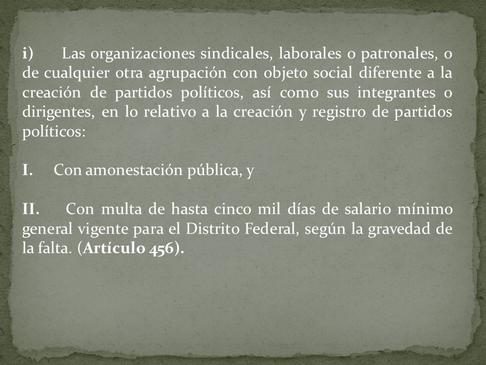 i) Las organizaciones sindicales, laborales o patronales, o de cualquier otra agrupación con objeto social diferente a la creación de partidos políticos, así como sus integrantes o dirigentes, en lo relativo a la creación y registro de partidos políticos: