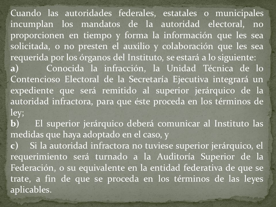 Cuando las autoridades federales, estatales o municipales incumplan los mandatos de la autoridad electoral, no proporcionen en tiempo y forma la información que les sea solicitada, o no presten el auxilio y colaboración que les sea requerida por los órganos del Instituto, se estará a lo siguiente: