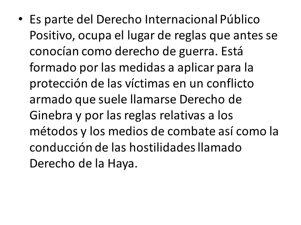 Es parte del Derecho Internacional Público Positivo, ocupa el lugar de reglas que antes se conocían como derecho de guerra.