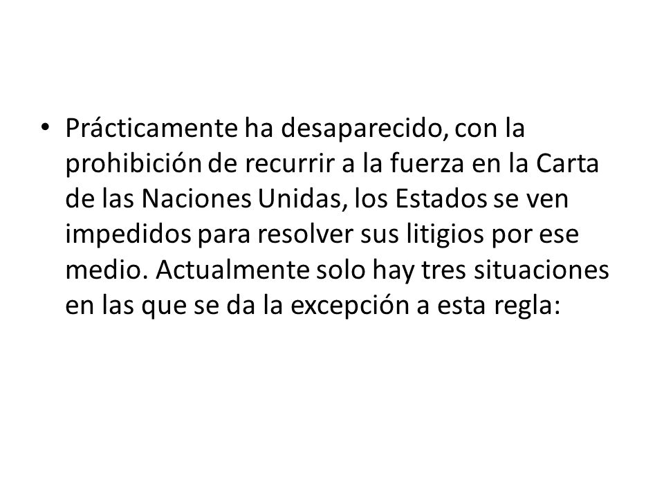Prácticamente ha desaparecido, con la prohibición de recurrir a la fuerza en la Carta de las Naciones Unidas, los Estados se ven impedidos para resolver sus litigios por ese medio.