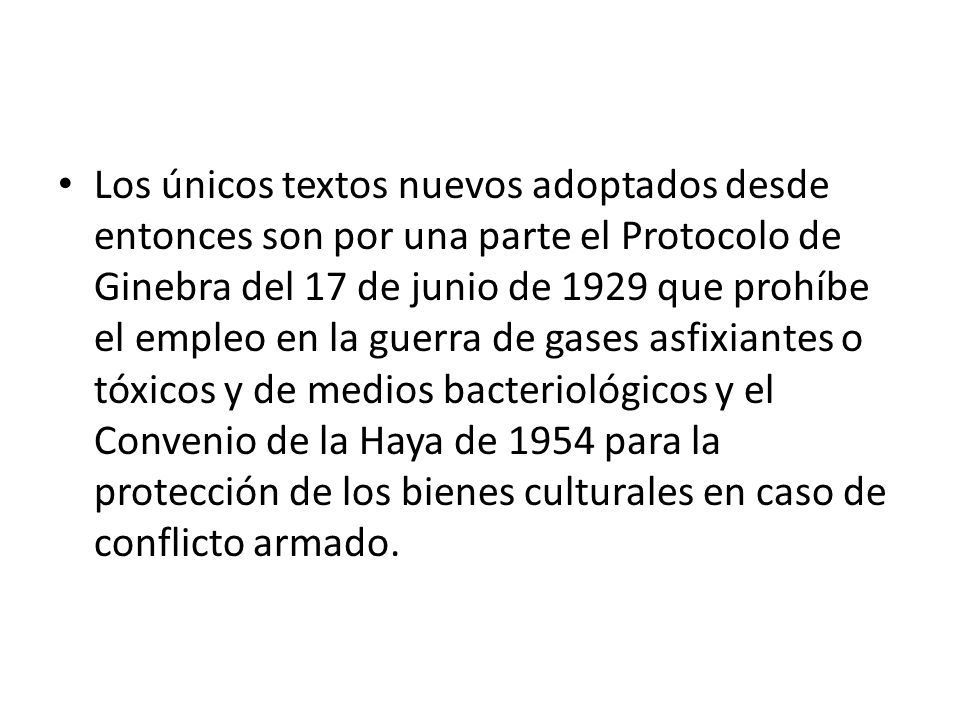 Los únicos textos nuevos adoptados desde entonces son por una parte el Protocolo de Ginebra del 17 de junio de 1929 que prohíbe el empleo en la guerra de gases asfixiantes o tóxicos y de medios bacteriológicos y el Convenio de la Haya de 1954 para la protección de los bienes culturales en caso de conflicto armado.