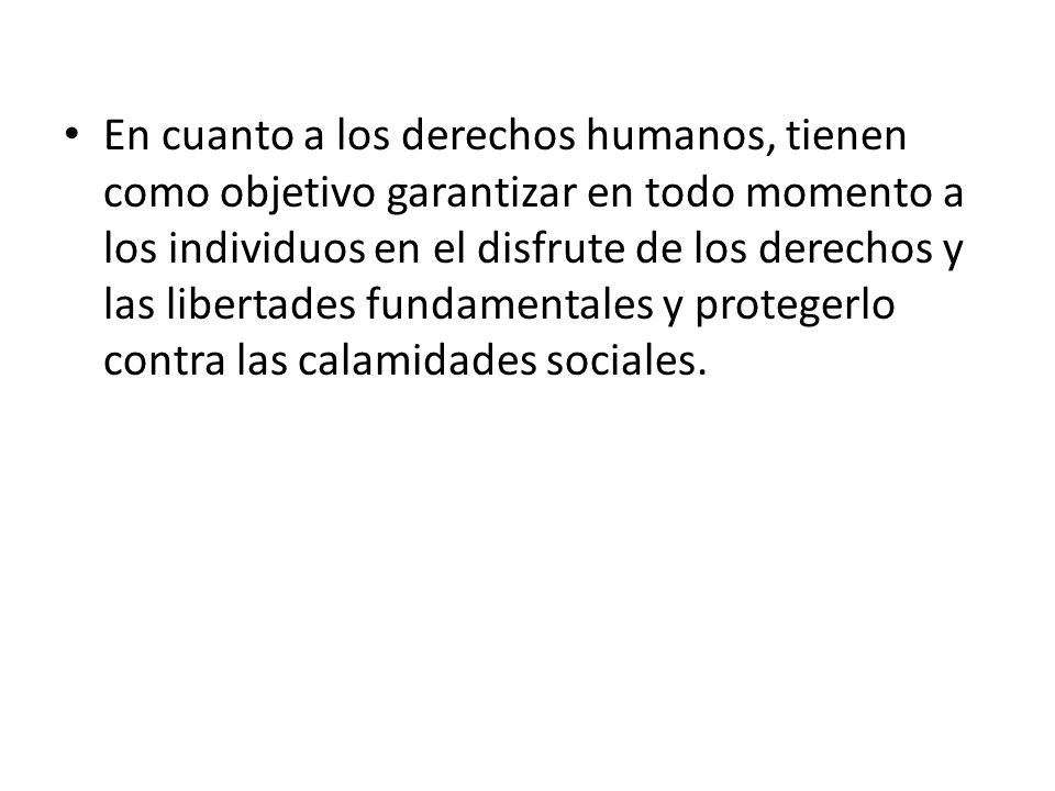 En cuanto a los derechos humanos, tienen como objetivo garantizar en todo momento a los individuos en el disfrute de los derechos y las libertades fundamentales y protegerlo contra las calamidades sociales.