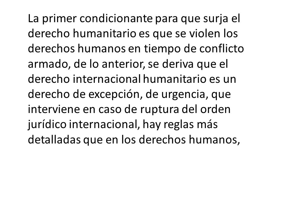 La primer condicionante para que surja el derecho humanitario es que se violen los derechos humanos en tiempo de conflicto armado, de lo anterior, se deriva que el derecho internacional humanitario es un derecho de excepción, de urgencia, que interviene en caso de ruptura del orden jurídico internacional, hay reglas más detalladas que en los derechos humanos,