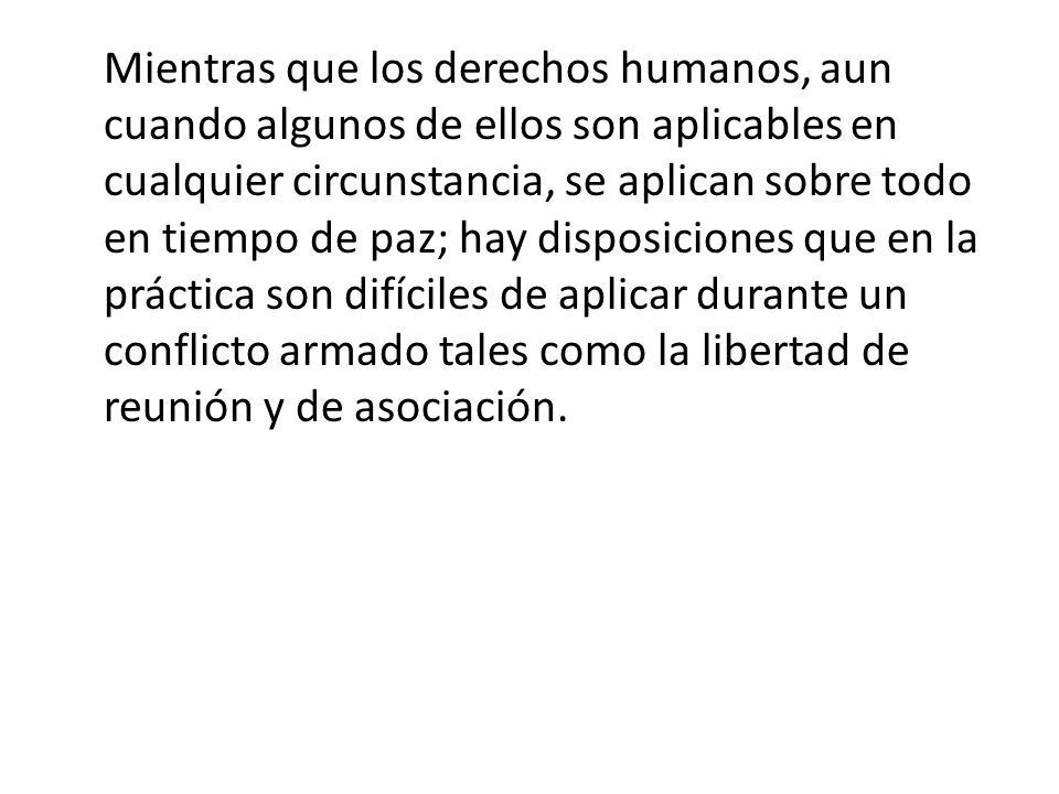Mientras que los derechos humanos, aun cuando algunos de ellos son aplicables en cualquier circunstancia, se aplican sobre todo en tiempo de paz; hay disposiciones que en la práctica son difíciles de aplicar durante un conflicto armado tales como la libertad de reunión y de asociación.