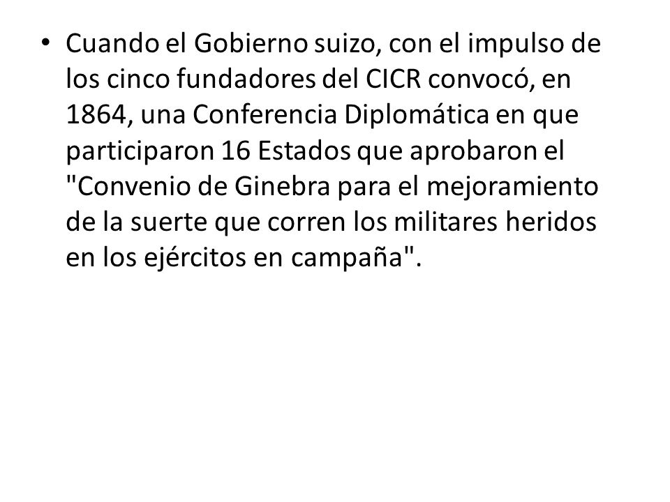 Cuando el Gobierno suizo, con el impulso de los cinco fundadores del CICR convocó, en 1864, una Conferencia Diplomática en que participaron 16 Estados que aprobaron el Convenio de Ginebra para el mejoramiento de la suerte que corren los militares heridos en los ejércitos en campaña .