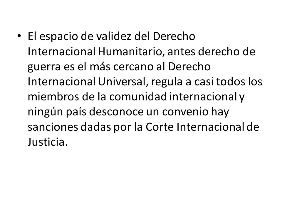 El espacio de validez del Derecho Internacional Humanitario, antes derecho de guerra es el más cercano al Derecho Internacional Universal, regula a casi todos los miembros de la comunidad internacional y ningún país desconoce un convenio hay sanciones dadas por la Corte Internacional de Justicia.