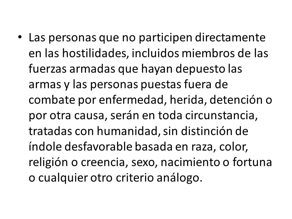 Las personas que no participen directamente en las hostilidades, incluidos miembros de las fuerzas armadas que hayan depuesto las armas y las personas puestas fuera de combate por enfermedad, herida, detención o por otra causa, serán en toda circunstancia, tratadas con humanidad, sin distinción de índole desfavorable basada en raza, color, religión o creencia, sexo, nacimiento o fortuna o cualquier otro criterio análogo.