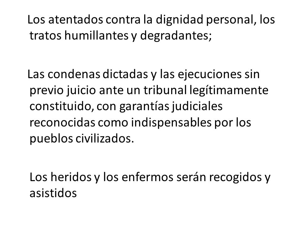 Los atentados contra la dignidad personal, los tratos humillantes y degradantes; Las condenas dictadas y las ejecuciones sin previo juicio ante un tribunal legítimamente constituido, con garantías judiciales reconocidas como indispensables por los pueblos civilizados.