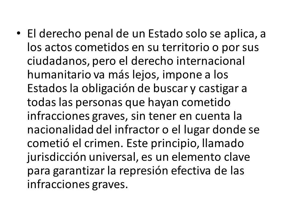 El derecho penal de un Estado solo se aplica, a los actos cometidos en su territorio o por sus ciudadanos, pero el derecho internacional humanitario va más lejos, impone a los Estados la obligación de buscar y castigar a todas las personas que hayan cometido infracciones graves, sin tener en cuenta la nacionalidad del infractor o el lugar donde se cometió el crimen.