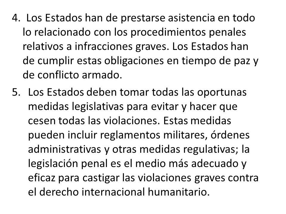 4. Los Estados han de prestarse asistencia en todo lo relacionado con los procedimientos penales relativos a infracciones graves. Los Estados han de cumplir estas obligaciones en tiempo de paz y de conflicto armado.