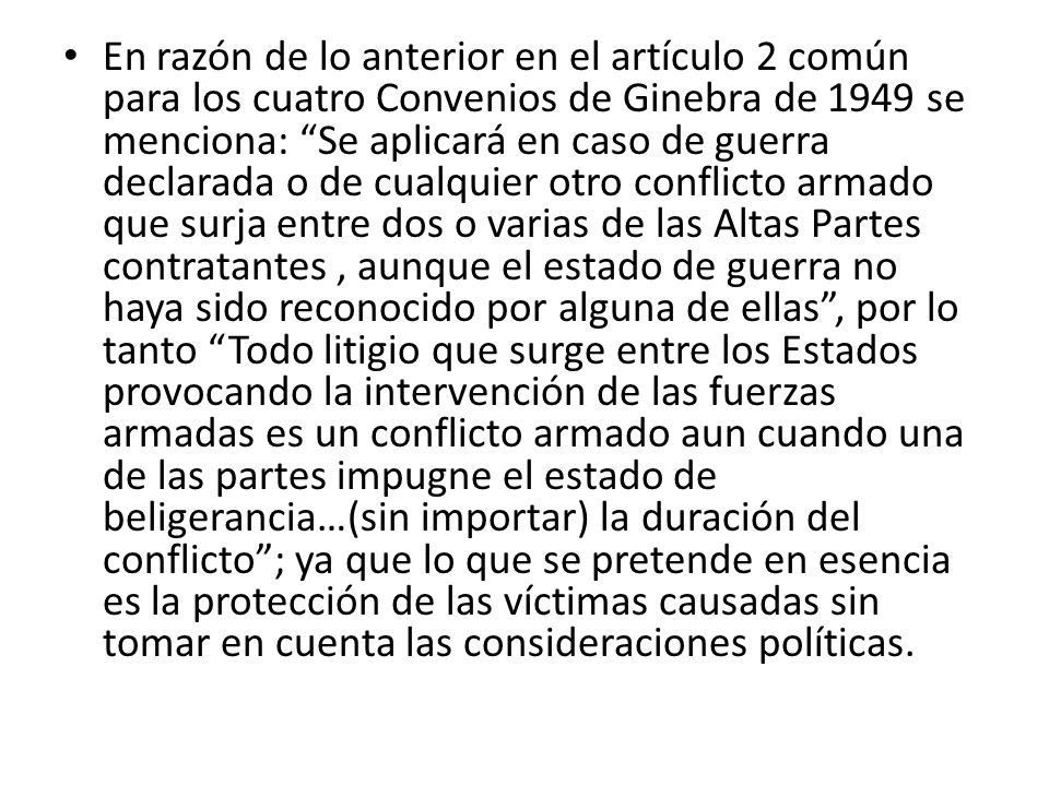 En razón de lo anterior en el artículo 2 común para los cuatro Convenios de Ginebra de 1949 se menciona: Se aplicará en caso de guerra declarada o de cualquier otro conflicto armado que surja entre dos o varias de las Altas Partes contratantes , aunque el estado de guerra no haya sido reconocido por alguna de ellas , por lo tanto Todo litigio que surge entre los Estados provocando la intervención de las fuerzas armadas es un conflicto armado aun cuando una de las partes impugne el estado de beligerancia…(sin importar) la duración del conflicto ; ya que lo que se pretende en esencia es la protección de las víctimas causadas sin tomar en cuenta las consideraciones políticas.