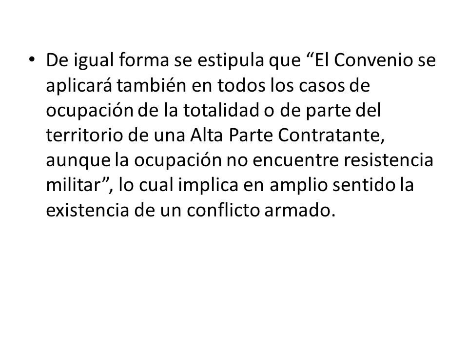 De igual forma se estipula que El Convenio se aplicará también en todos los casos de ocupación de la totalidad o de parte del territorio de una Alta Parte Contratante, aunque la ocupación no encuentre resistencia militar , lo cual implica en amplio sentido la existencia de un conflicto armado.