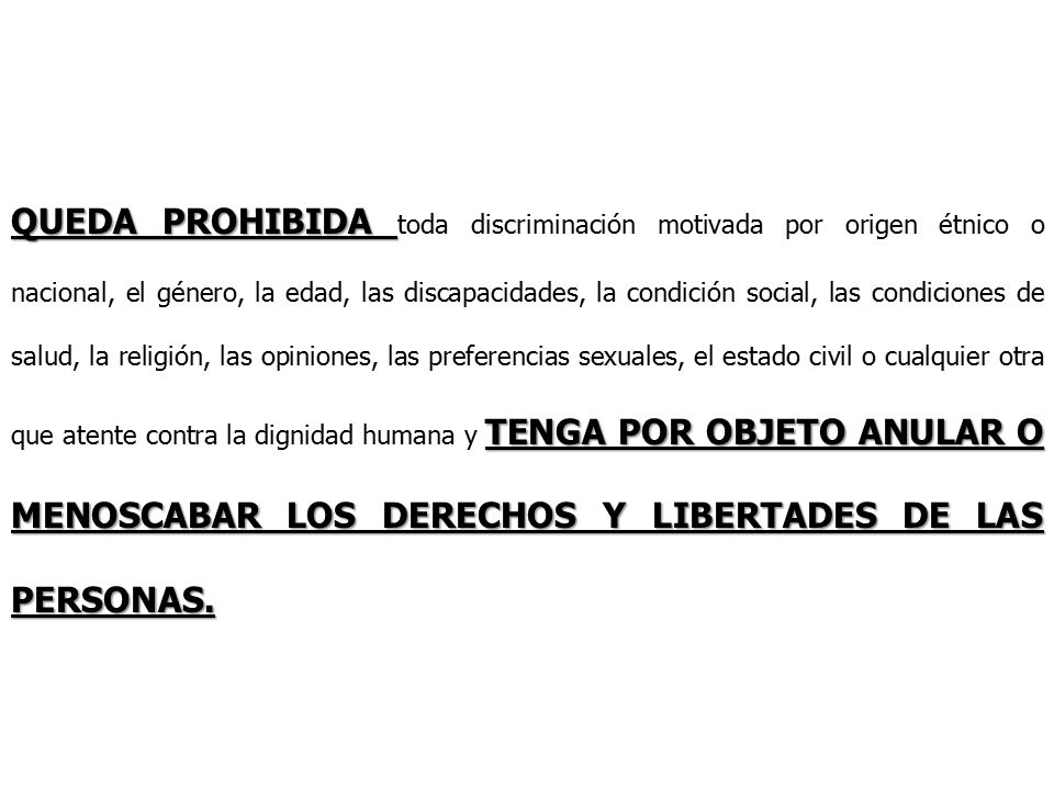 QUEDA PROHIBIDA toda discriminación motivada por origen étnico o nacional, el género, la edad, las discapacidades, la condición social, las condiciones de salud, la religión, las opiniones, las preferencias sexuales, el estado civil o cualquier otra que atente contra la dignidad humana y TENGA POR OBJETO ANULAR O MENOSCABAR LOS DERECHOS Y LIBERTADES DE LAS PERSONAS.