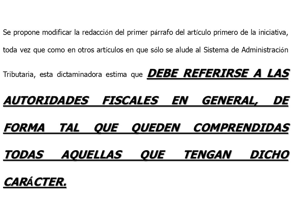 Se propone modificar la redacción del primer párrafo del artículo primero de la iniciativa, toda vez que como en otros artículos en que sólo se alude al Sistema de Administración Tributaria, esta dictaminadora estima que DEBE REFERIRSE A LAS AUTORIDADES FISCALES EN GENERAL, DE FORMA TAL QUE QUEDEN COMPRENDIDAS TODAS AQUELLAS QUE TENGAN DICHO CARÁCTER.
