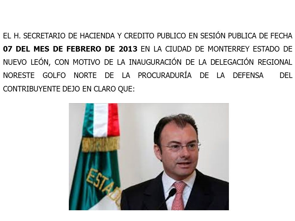 EL H. SECRETARIO DE HACIENDA Y CREDITO PUBLICO EN SESIÓN PUBLICA DE FECHA 07 DEL MES DE FEBRERO DE 2013 EN LA CIUDAD DE MONTERREY ESTADO DE NUEVO LEÓN, CON MOTIVO DE LA INAUGURACIÓN DE LA DELEGACIÓN REGIONAL NORESTE GOLFO NORTE DE LA PROCURADURÍA DE LA DEFENSA DEL CONTRIBUYENTE DEJO EN CLARO QUE:
